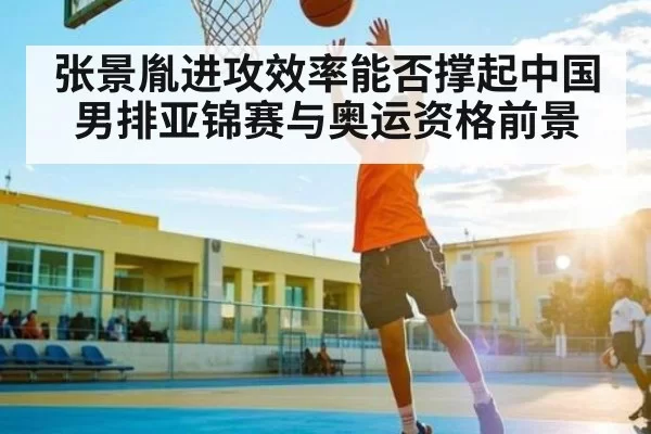 张景胤进攻效率能否撑起中国男排亚锦赛与奥运资格前景
